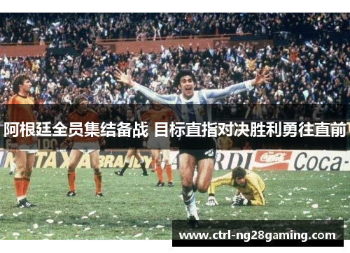 阿根廷全员集结备战 目标直指对决胜利勇往直前