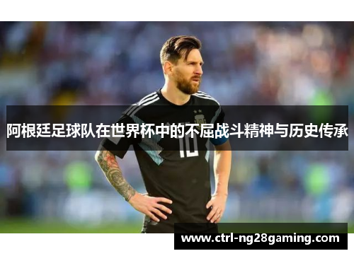 阿根廷足球队在世界杯中的不屈战斗精神与历史传承