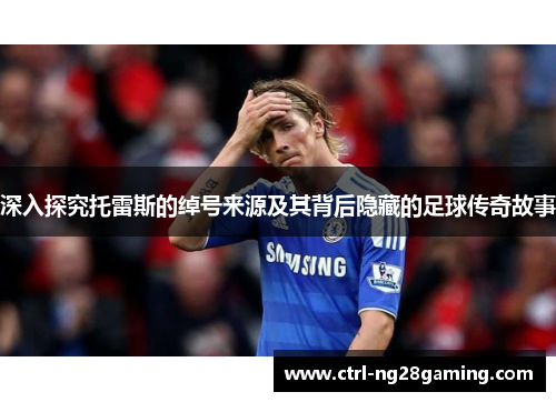 深入探究托雷斯的绰号来源及其背后隐藏的足球传奇故事