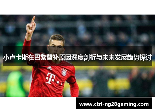 小卢卡斯在巴黎替补原因深度剖析与未来发展趋势探讨 小卢卡斯在巴黎替补原因深度剖析与未来发展趋势探讨