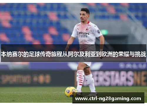 本纳赛尔的足球传奇旅程从阿尔及利亚到欧洲的荣耀与挑战