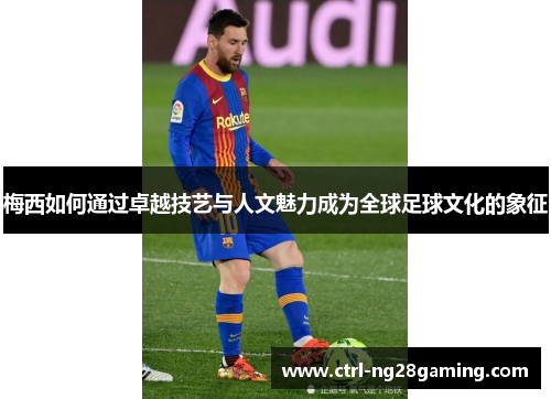 梅西如何通过卓越技艺与人文魅力成为全球足球文化的象征