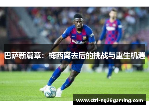 巴萨新篇章：梅西离去后的挑战与重生机遇