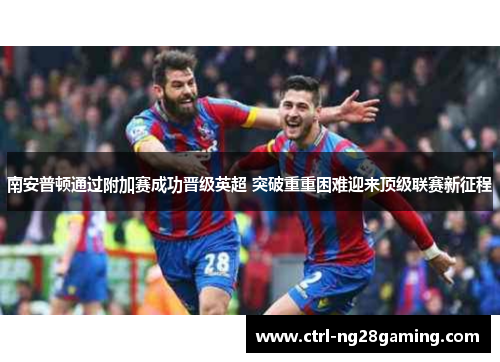 南安普顿通过附加赛成功晋级英超 突破重重困难迎来顶级联赛新征程 南安普顿通过附加赛成功晋级英超 突破重重困难迎来顶级联赛新征程