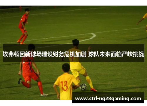 埃弗顿因新球场建设财务危机加剧 球队未来面临严峻挑战 埃弗顿因新球场建设财务危机加剧 球队未来面临严峻挑战