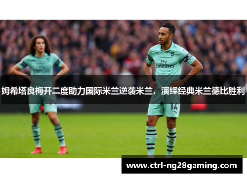 姆希塔良梅开二度助力国际米兰逆袭米兰,演绎经典米兰德比胜利 姆希塔良梅开二度助力国际米兰逆袭米兰,演绎经典米兰德比胜利