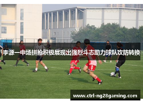 李源一中场拼抢积极展现出强烈斗志助力球队攻防转换 李源一中场拼抢积极展现出强烈斗志助力球队攻防转换